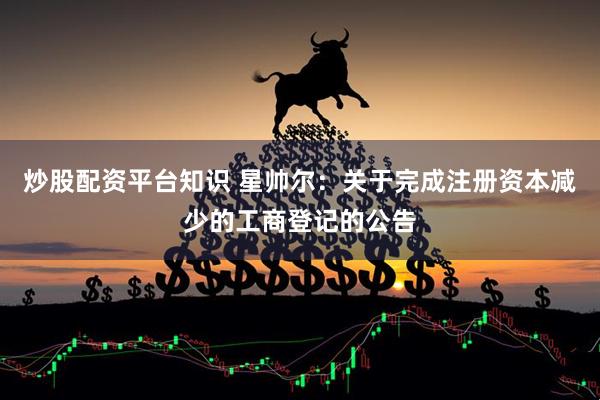炒股配资平台知识 星帅尔：关于完成注册资本减少的工商登记的公告