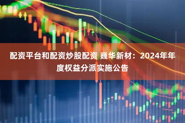 配资平台和配资炒股配资 巍华新材：2024年年度权益分派实施公告