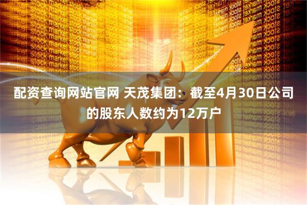 配资查询网站官网 天茂集团：截至4月30日公司的股东人数约为12万户
