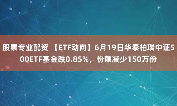 股票专业配资 【ETF动向】6月19日华泰柏瑞中证500ETF基金跌0.85%，份额减少150万份