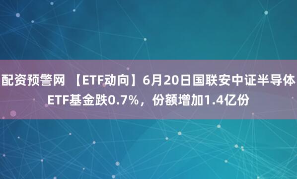 配资预警网 【ETF动向】6月20日国联安中证半导体ETF基金跌0.7%，份额增加1.4亿份