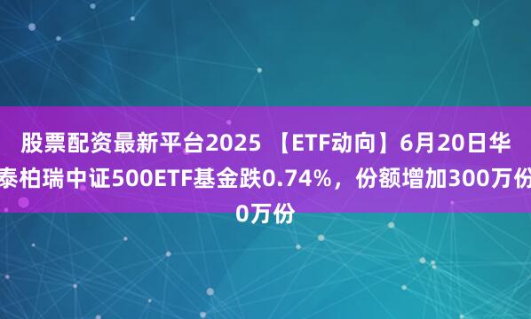 股票配资最新平台2025 【ETF动向】6月20日华泰柏瑞中证500ETF基金跌0.74%，份额增加300万份