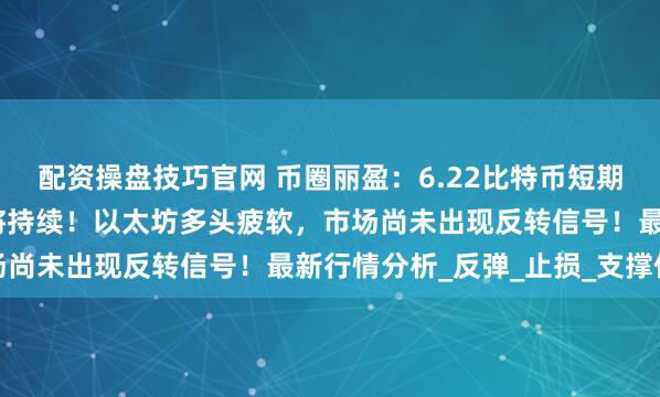 配资操盘技巧官网 币圈丽盈：6.22比特币短期难有作为，震荡行情仍将持续！以太坊多头疲软，市场尚未出现反转信号！最新行情分析_反弹_止损_支撑位