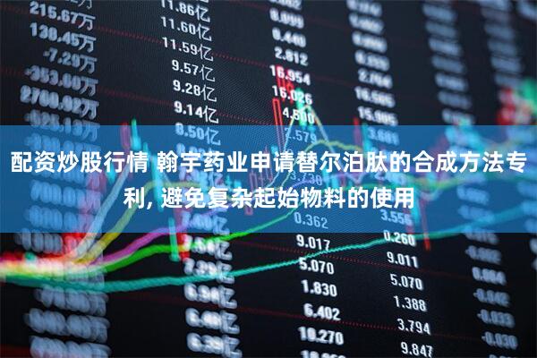 配资炒股行情 翰宇药业申请替尔泊肽的合成方法专利, 避免复杂起始物料的使用