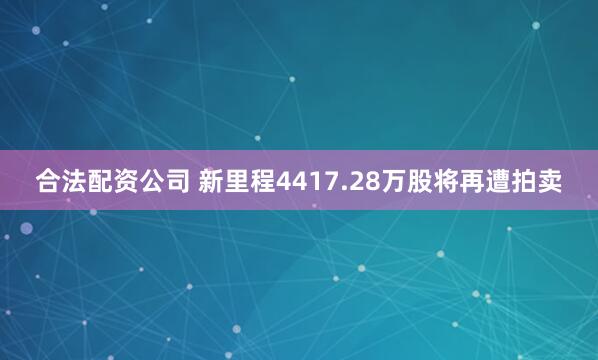 合法配资公司 新里程4417.28万股将再遭拍卖