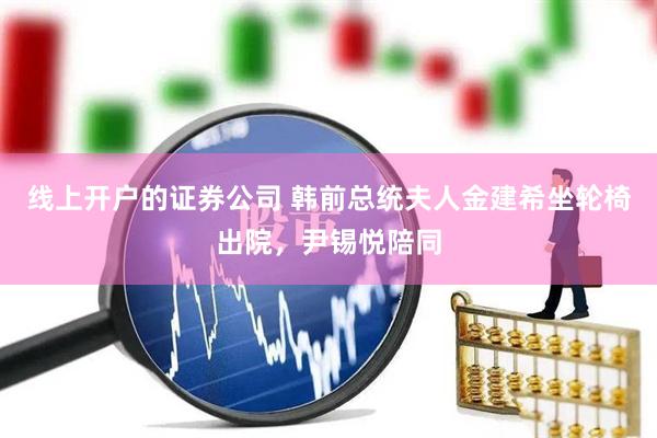 线上开户的证券公司 韩前总统夫人金建希坐轮椅出院，尹锡悦陪同