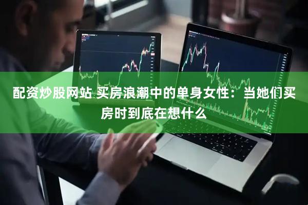 配资炒股网站 买房浪潮中的单身女性：当她们买房时到底在想什么
