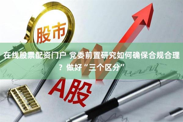在线股票配资门户 党委前置研究如何确保合规合理？做好“三个区分”