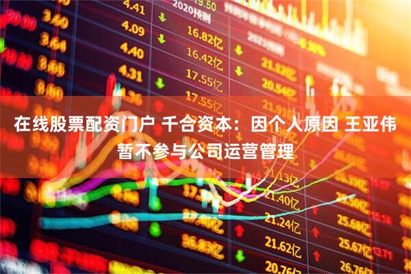 在线股票配资门户 千合资本：因个人原因 王亚伟暂不参与公司运营管理