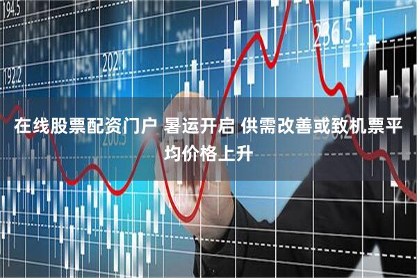 在线股票配资门户 暑运开启 供需改善或致机票平均价格上升