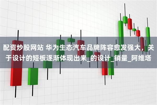 配资炒股网站 华为生态汽车品牌阵容愈发强大，关于设计的短板逐渐体现出来_的设计_销量_阿维塔