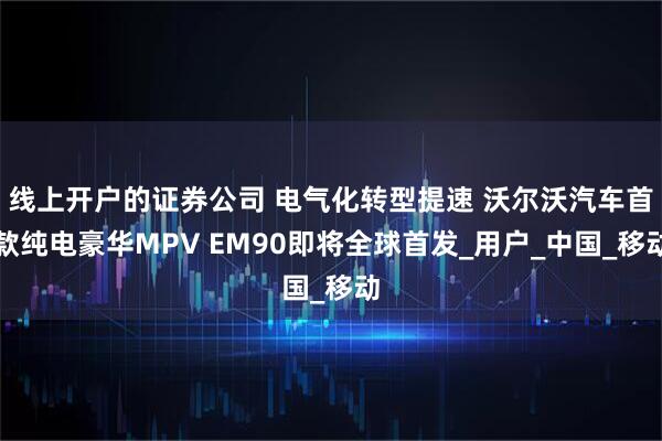 线上开户的证券公司 电气化转型提速 沃尔沃汽车首款纯电豪华MPV EM90即将全球首发_用户_中国_移动