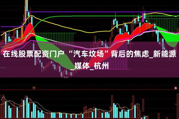 在线股票配资门户 “汽车坟场”背后的焦虑_新能源_媒体_杭州