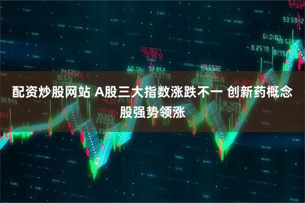 配资炒股网站 A股三大指数涨跌不一 创新药概念股强势领涨