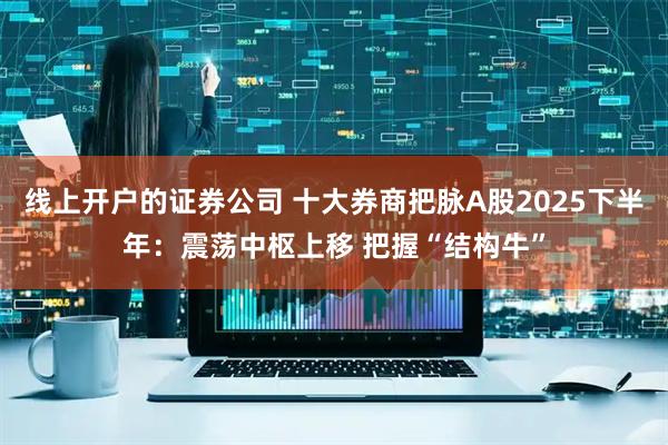 线上开户的证券公司 十大券商把脉A股2025下半年：震荡中枢上移 把握“结构牛”