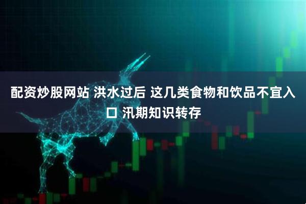 配资炒股网站 洪水过后 这几类食物和饮品不宜入口 汛期知识转存