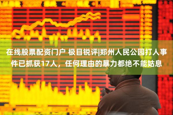 在线股票配资门户 极目锐评|郑州人民公园打人事件已抓获17人，任何理由的暴力都绝不能姑息