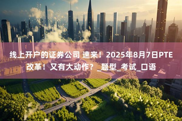 线上开户的证券公司 速来！2025年8月7日PTE改革！又有大动作？_题型_考试_口语