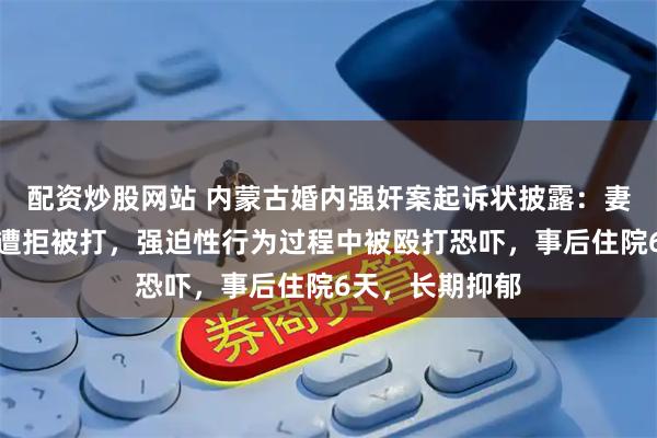 配资炒股网站 内蒙古婚内强奸案起诉状披露：妻子多次求离婚遭拒被打，强迫性行为过程中被殴打恐吓，事后住院6天，长期抑郁
