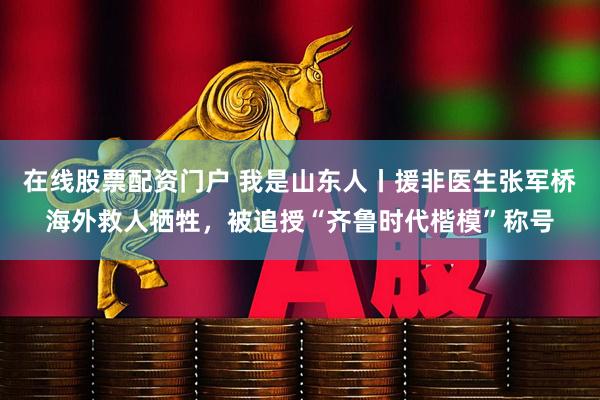 在线股票配资门户 我是山东人丨援非医生张军桥海外救人牺牲，被追授“齐鲁时代楷模”称号