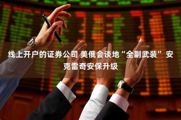 线上开户的证券公司 美俄会谈地“全副武装” 安克雷奇安保升级