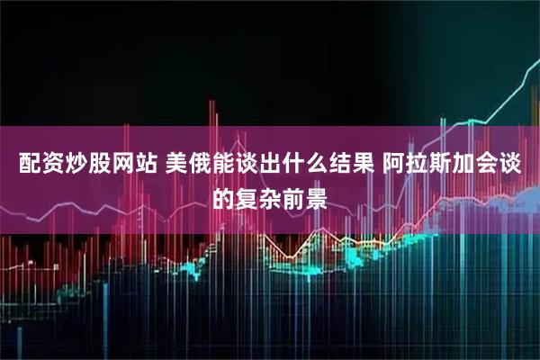 配资炒股网站 美俄能谈出什么结果 阿拉斯加会谈的复杂前景