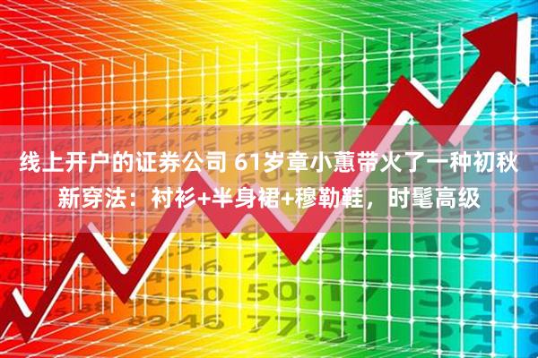 线上开户的证券公司 61岁章小蕙带火了一种初秋新穿法：衬衫+半身裙+穆勒鞋，时髦高级