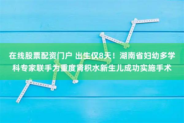 在线股票配资门户 出生仅8天！湖南省妇幼多学科专家联手为重度肾积水新生儿成功实施手术