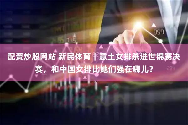 配资炒股网站 新民体育｜意土女排杀进世锦赛决赛，和中国女排比她们强在哪儿？