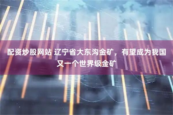 配资炒股网站 辽宁省大东沟金矿，有望成为我国又一个世界级金矿