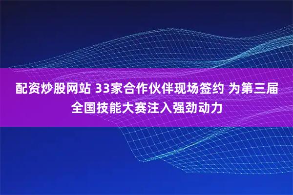 配资炒股网站 33家合作伙伴现场签约 为第三届全国技能大赛注入强劲动力