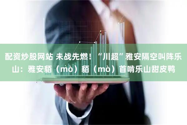 配资炒股网站 未战先燃！“川超”雅安隔空叫阵乐山：雅安貊（mò）貊（mò）首啃乐山甜皮鸭