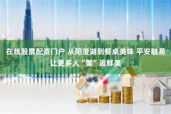在线股票配资门户 从阳澄湖到餐桌美味 平安融易让更多人“蟹”逅鲜美
