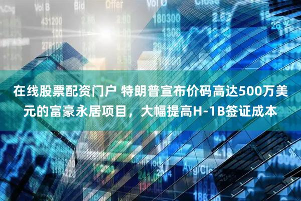 在线股票配资门户 特朗普宣布价码高达500万美元的富豪永居项目，大幅提高H-1B签证成本