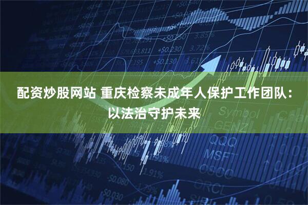 配资炒股网站 重庆检察未成年人保护工作团队：以法治守护未来