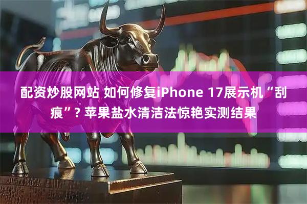 配资炒股网站 如何修复iPhone 17展示机“刮痕”? 苹果盐水清洁法惊艳实测结果