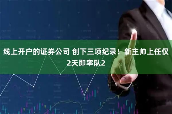 线上开户的证券公司 创下三项纪录！新主帅上任仅2天即率队2