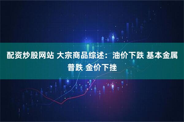 配资炒股网站 大宗商品综述：油价下跌 基本金属普跌 金价下挫