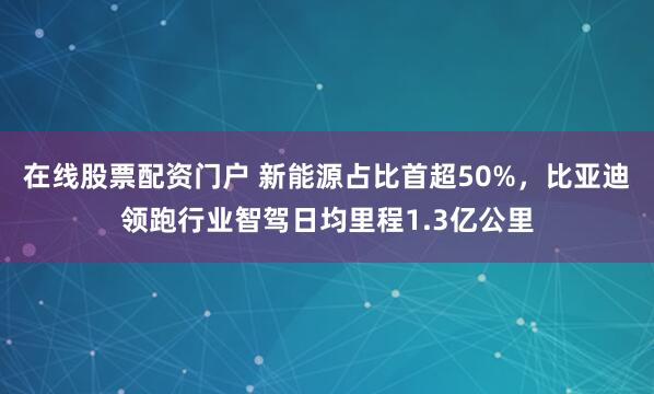 在线股票配资门户 新能源占比首超50%，比亚迪领跑行业智驾日均里程1.3亿公里