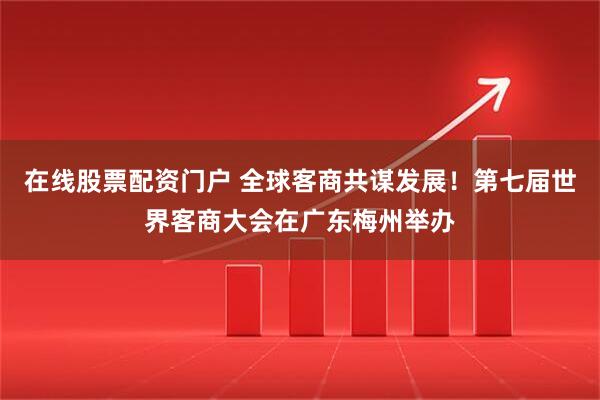 在线股票配资门户 全球客商共谋发展！第七届世界客商大会在广东梅州举办