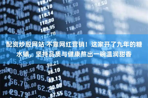 配资炒股网站 不靠网红营销！这家开了九年的糖水铺，坚持品质与健康熬出一碗温润甜香