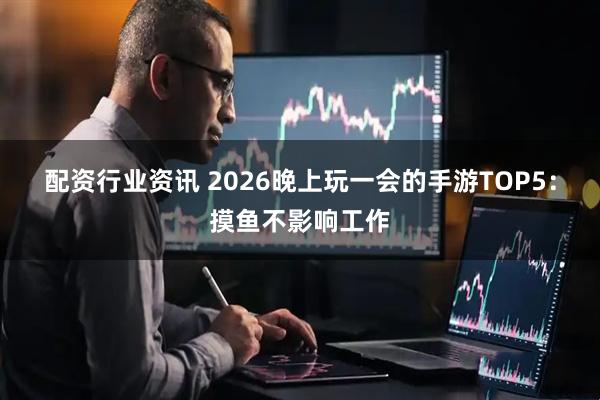 配资行业资讯 2026晚上玩一会的手游TOP5：摸鱼不影响工作