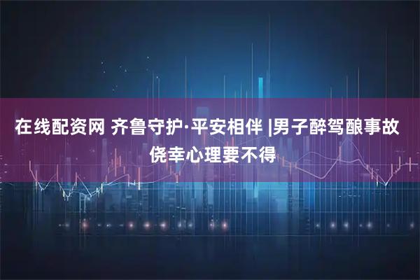 在线配资网 齐鲁守护·平安相伴 |男子醉驾酿事故  侥幸心理要不得