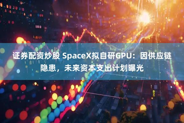 证券配资炒股 SpaceX拟自研GPU：因供应链隐患，未来资本支出计划曝光