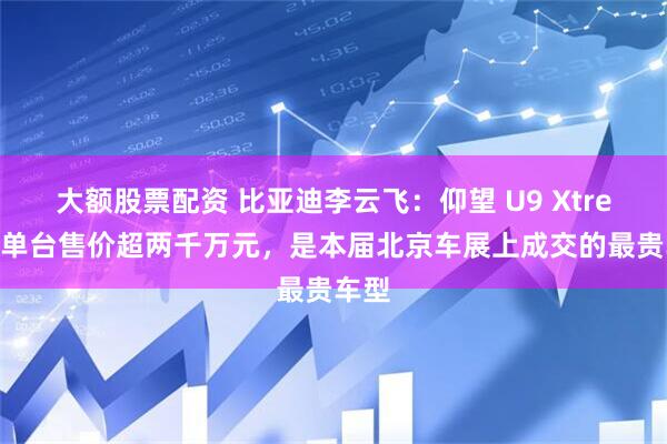 大额股票配资 比亚迪李云飞：仰望 U9 Xtreme 单台售价超两千万元，是本届北京车展上成交的最贵车型