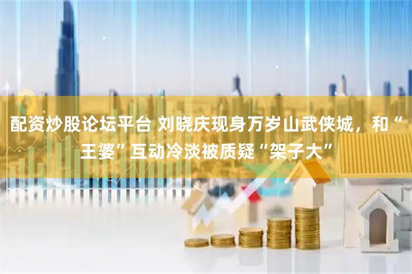 配资炒股论坛平台 刘晓庆现身万岁山武侠城，和“王婆”互动冷淡被质疑“架子大”