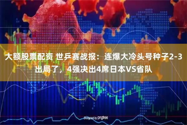 大额股票配资 世乒赛战报:连爆大冷头号种子2-3出局了,4强决出4席日本VS省队
