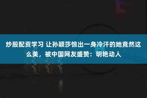 炒股配资学习 让孙颖莎惊出一身冷汗的她竟然这么美，被中国网友盛赞：明艳动人