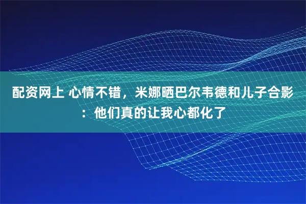 配资网上 心情不错，米娜晒巴尔韦德和儿子合影：他们真的让我心都化了