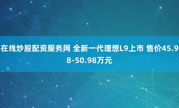 在线炒股配资服务网 全新一代理想L9上市 售价45.98-50.98万元